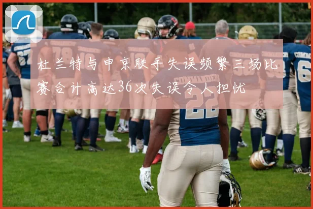 杜兰特与申京联手失误频繁三场比赛合计高达36次失误令人担忧