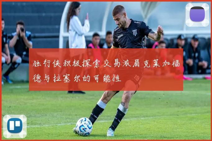 独行侠积极探索交易浓眉克莱加福德与拉塞尔的可能性