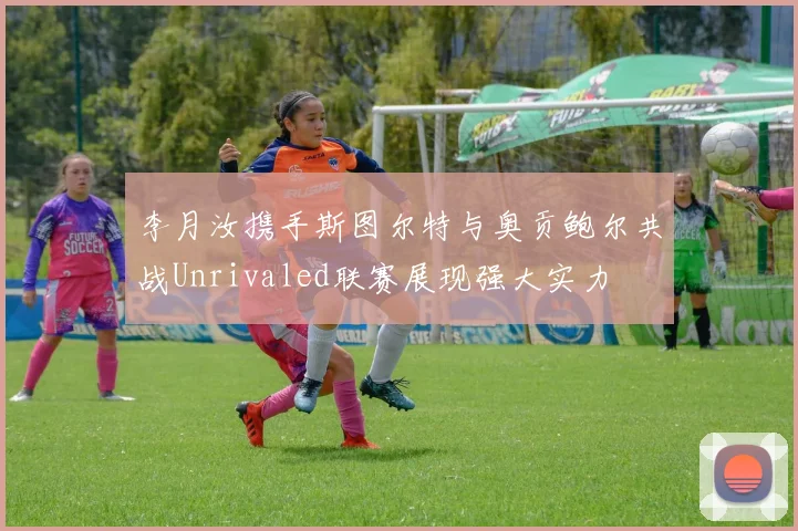 李月汝携手斯图尔特与奥贡鲍尔共战Unrivaled联赛展现强大实力
