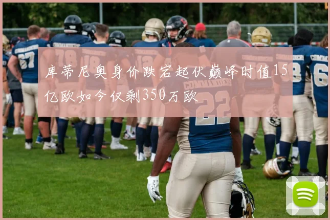 库蒂尼奥身价跌宕起伏巅峰时值15亿欧如今仅剩350万欧