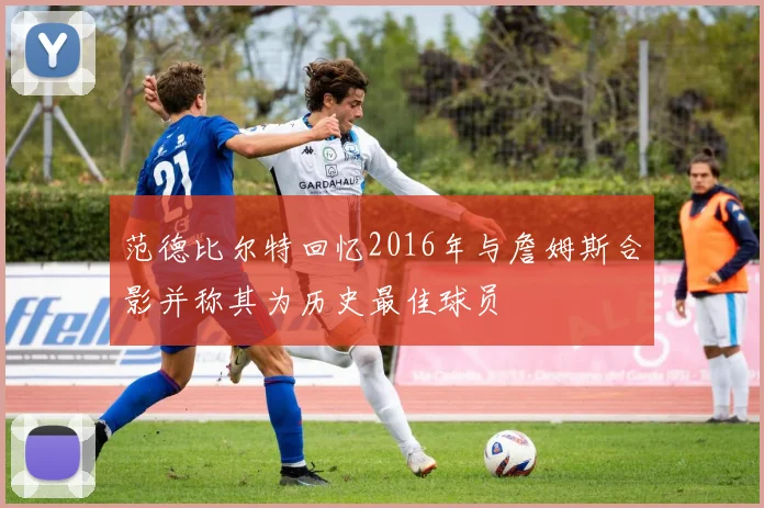 范德比尔特回忆2016年与詹姆斯合影并称其为历史最佳球员