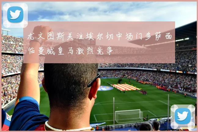 尤文图斯关注埃尔切中场门多萨面临曼城皇马激烈竞争