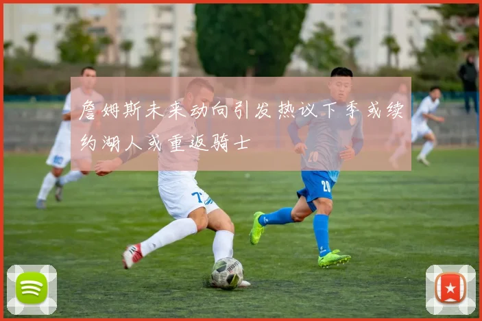 詹姆斯未来动向引发热议下季或续约湖人或重返骑士