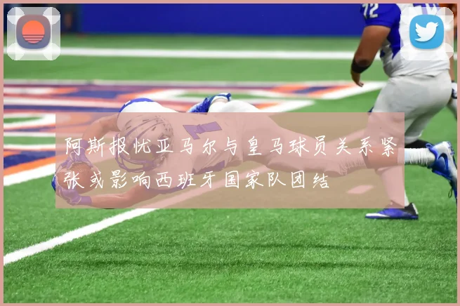 阿斯报忧亚马尔与皇马球员关系紧张或影响西班牙国家队团结