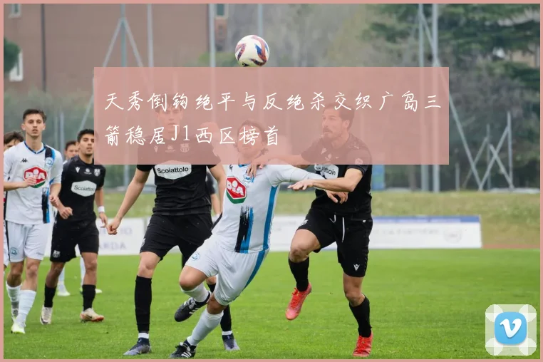 天秀倒钩绝平与反绝杀交织广岛三箭稳居J1西区榜首