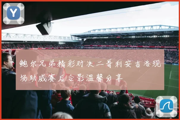鲍尔兄弟精彩对决二哥利安吉洛现场助威赛后合影温馨分享