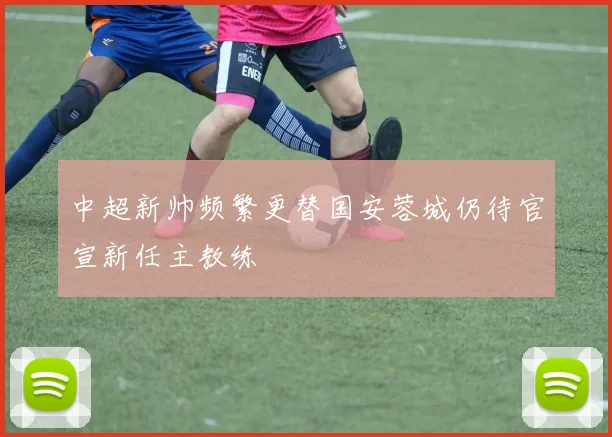 中超新帅频繁更替国安蓉城仍待官宣新任主教练