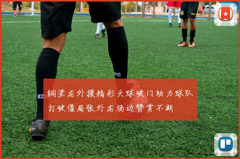 铜梁龙外援精彩头球破门助力球队打破僵局张外龙场边赞赏不断