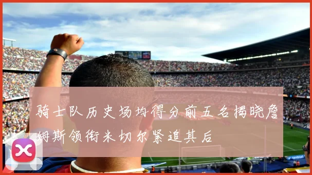 骑士队历史场均得分前五名揭晓詹姆斯领衔米切尔紧追其后