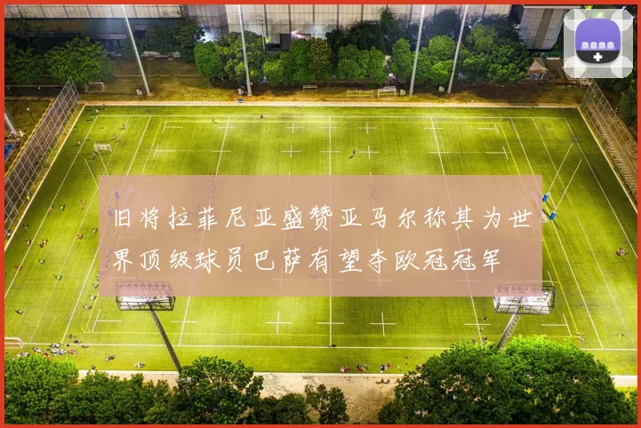 旧将拉菲尼亚盛赞亚马尔称其为世界顶级球员巴萨有望夺欧冠冠军