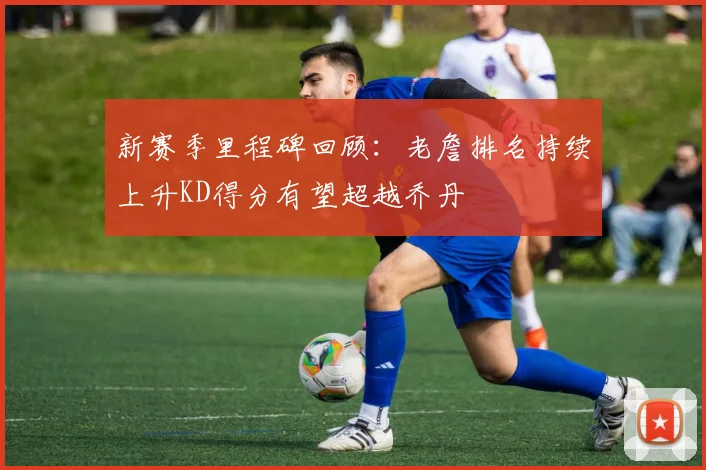 新赛季里程碑回顾：老詹排名持续上升KD得分有望超越乔丹