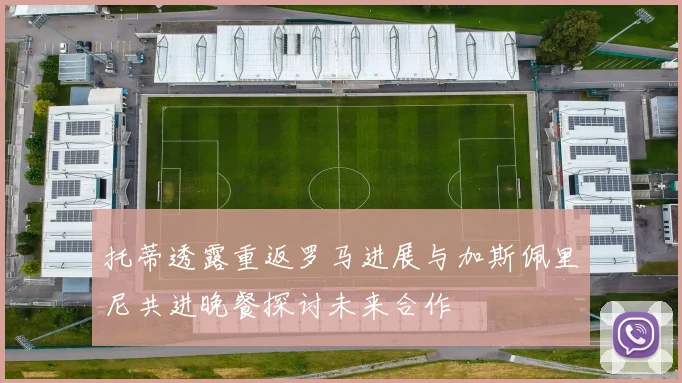 托蒂透露重返罗马进展与加斯佩里尼共进晚餐探讨未来合作