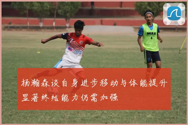 杨瀚森谈自身进步移动与体能提升显著终结能力仍需加强