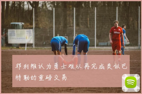 邓利维认为勇士难以再完成类似巴特勒的重磅交易