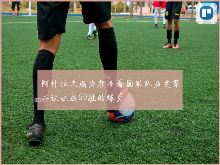 阿什拉夫成为摩洛哥国家队历史第二位达成60胜的球员