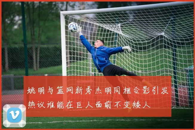 姚明与篮网新秀杰明同框合影引发热议谁能在巨人面前不变矮人