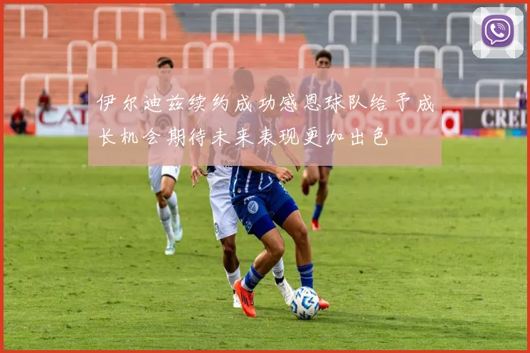 伊尔迪兹续约成功感恩球队给予成长机会期待未来表现更加出色