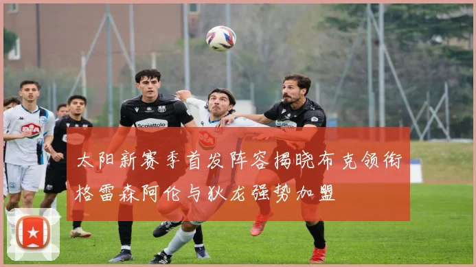 太阳新赛季首发阵容揭晓布克领衔格雷森阿伦与狄龙强势加盟