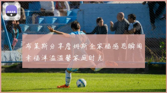 布莱斯分享詹姆斯全家福感恩瞬间幸福洋溢温馨家庭时光