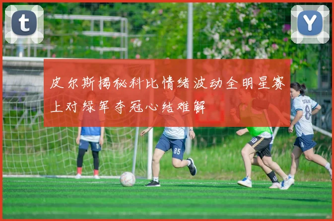 皮尔斯揭秘科比情绪波动全明星赛上对绿军夺冠心结难解