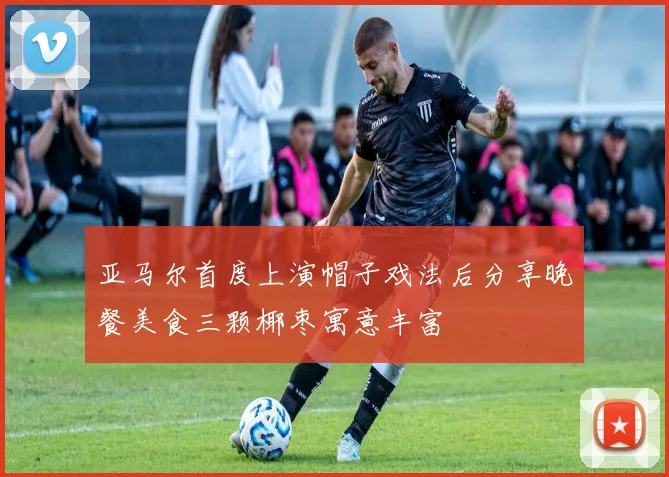 亚马尔首度上演帽子戏法后分享晚餐美食三颗椰枣寓意丰富
