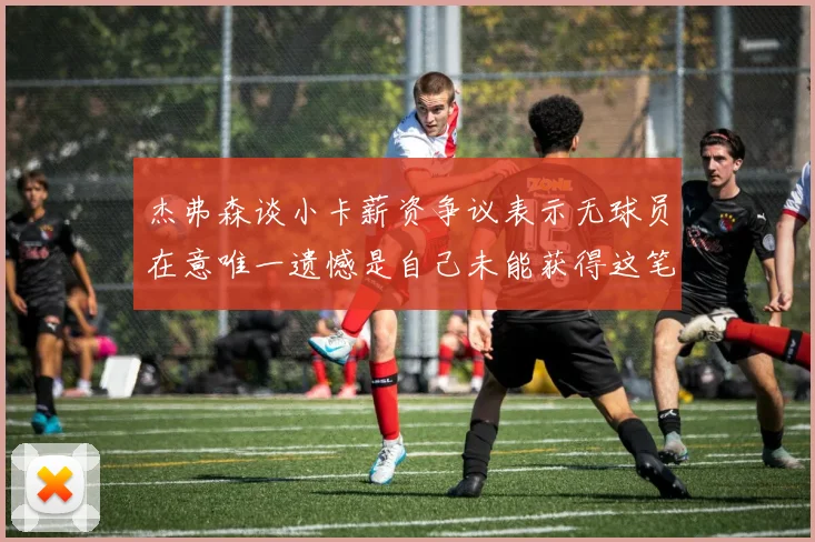 杰弗森谈小卡薪资争议表示无球员在意唯一遗憾是自己未能获得这笔钱