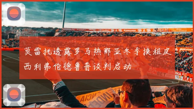 莫雷托透露罗马热那亚冬季换租皮西利弗伦德鲁普谈判启动