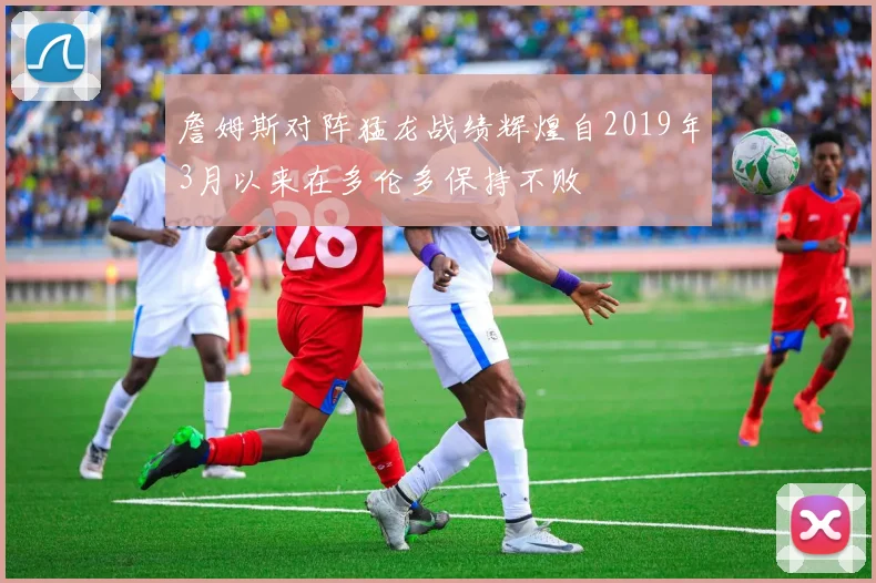 詹姆斯对阵猛龙战绩辉煌自2019年3月以来在多伦多保持不败