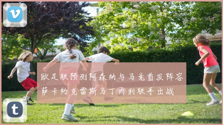 欧足联预测阿森纳与马竞首发阵容萨卡约克雷斯马丁内利联手出战