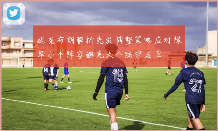 迈克布朗解析先发调整策略应对绿军小个阵容避免大个防守后卫
