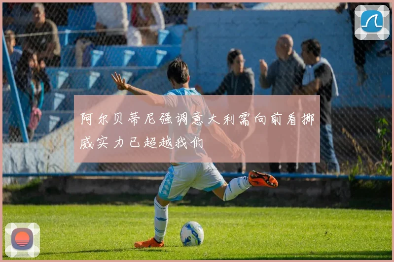 阿尔贝蒂尼强调意大利需向前看挪威实力已超越我们
