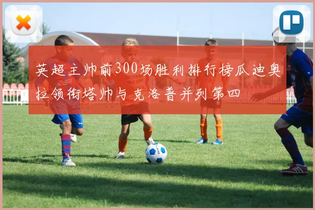 英超主帅前300场胜利排行榜瓜迪奥拉领衔塔帅与克洛普并列第四