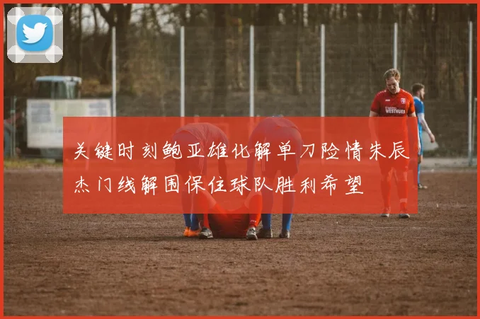 关键时刻鲍亚雄化解单刀险情朱辰杰门线解围保住球队胜利希望