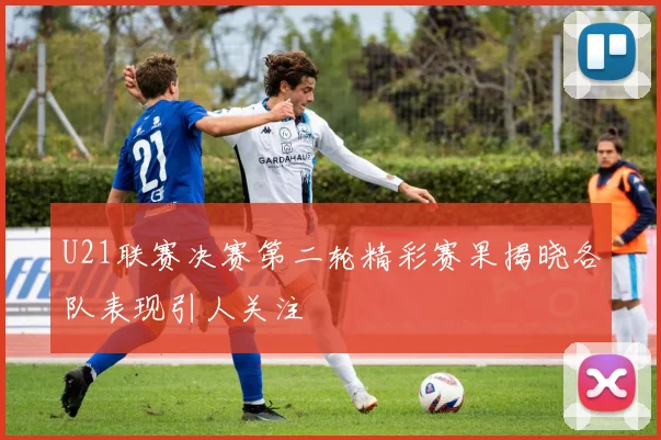 U21联赛决赛第二轮精彩赛果揭晓各队表现引人关注