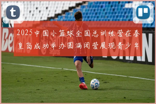 2025中国小篮球全国总训练营在秦皇岛成功举办圆满闭营展现青少年篮球新风貌