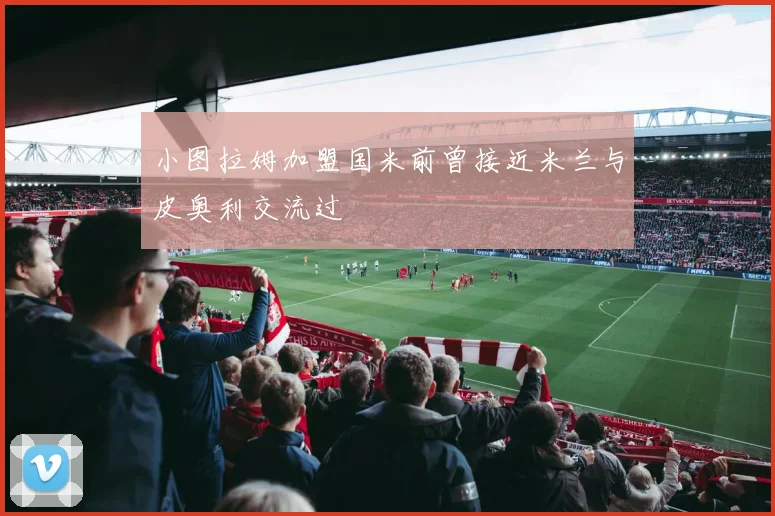 小图拉姆加盟国米前曾接近米兰与皮奥利交流过