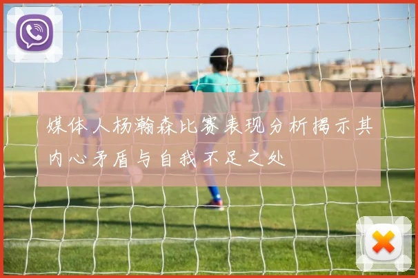 媒体人杨瀚森比赛表现分析揭示其内心矛盾与自我不足之处