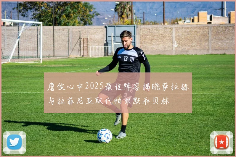 詹俊心中2025最佳阵容揭晓萨拉赫与拉菲尼亚取代帕尔默和贝林