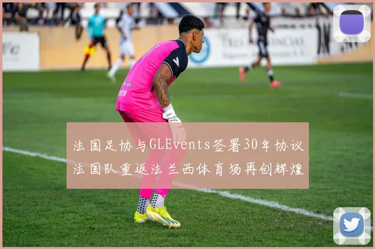 法国足协与GLEvents签署30年协议法国队重返法兰西体育场再创辉煌