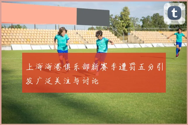 上海海港俱乐部新赛季遭罚五分引发广泛关注与讨论