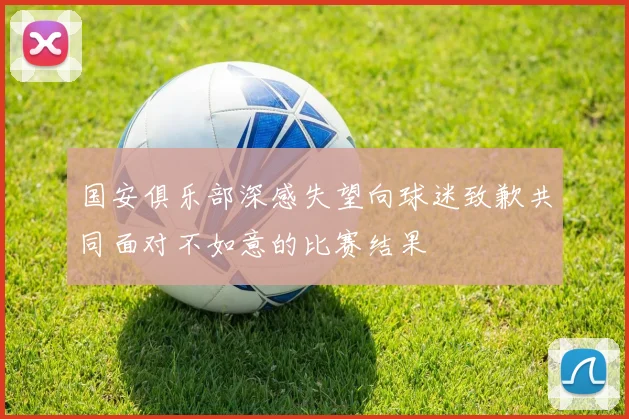 国安俱乐部深感失望向球迷致歉共同面对不如意的比赛结果