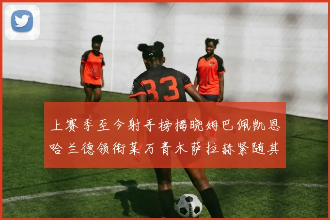 上赛季至今射手榜揭晓姆巴佩凯恩哈兰德领衔莱万青木萨拉赫紧随其后
