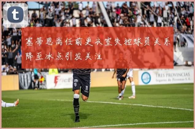 塞蒂恩离任前更衣室失控球员关系降至冰点引发关注