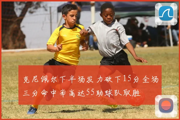 克尼佩尔下半场发力砍下15分全场三分命中率高达55助球队取胜
