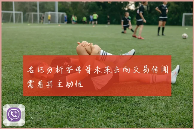名记分析字母哥未来去向交易传闻需看其主动性