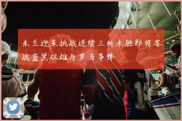 米兰迎来挑战连续三轮未胜即将客战蓝黑双雄与罗马争锋